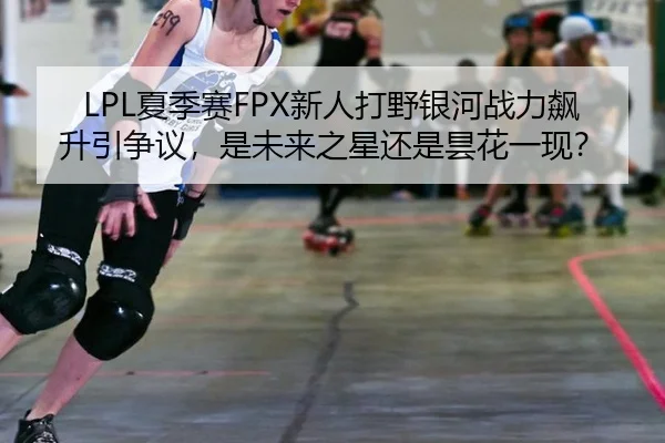 LPL夏季赛FPX新人打野银河战力飙升引争议，是未来之星还是昙花一现？