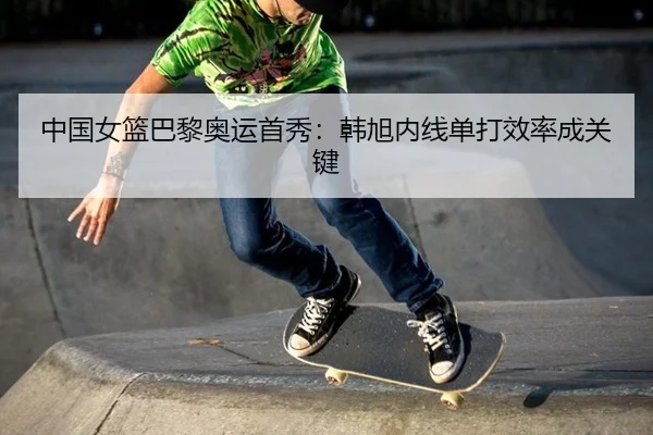 中国女篮巴黎奥运首秀：韩旭内线单打效率成关键