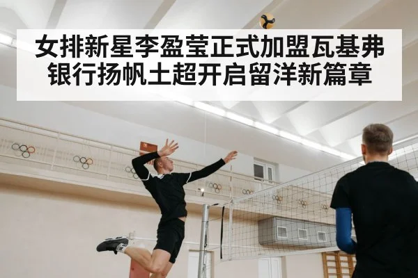 女排新星李盈莹正式加盟瓦基弗银行扬帆土超开启留洋新篇章