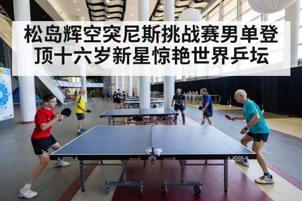 松岛辉空突尼斯挑战赛男单登顶十六岁新星惊艳世界乒坛